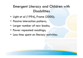Emergent Literacy and Children with
                 Disabilities
•    Light et al (1994), Frame (2000);
•    Passive interaction pattern;
•    Larger number of new books;
•    Fewer repeated readings;
•    Less time spent on literacy activities.
 