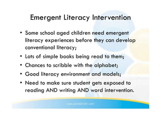 Emergent Literacy Intervention
•  Some school aged children need emergent
   literacy experiences before they can develop
   conventional literacy;
•  Lots of simple books being read to them;
•  Chances to scribble with the alphabet;
•  Good literacy environment and models;
•  Need to make sure student gets exposed to
   reading AND writing AND word intervention.
 