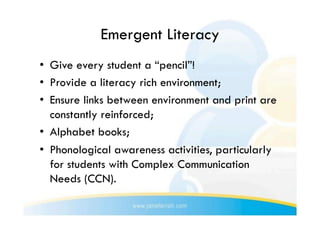 Emergent Literacy
•  Give every student a “pencil”!
•  Provide a literacy rich environment;
•  Ensure links between environment and print are
   constantly reinforced;
•  Alphabet books;
•  Phonological awareness activities, particularly
   for students with Complex Communication
   Needs (CCN).
 