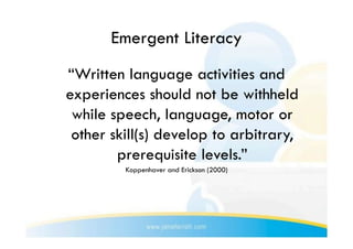 Emergent Literacy
“Written language activities and
experiences should not be withheld
 while speech, language, motor or
 other skill(s) develop to arbitrary,
        prerequisite levels.”
         Koppenhaver and Erickson (2000)
 