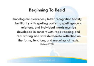 Beginning To Read
Phonological awareness, letter recognition facility,
  familiarity with spelling patterns, spelling-sound
       relations, and individual words must be
    developed in concert with read reading and
   real writing and with deliberate reflection on
     the forms, functions, and meanings of texts.
                     (Adams, 1990)
 