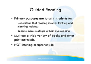 Guided Reading
•  Primary purposes are to assist students to:
  –  Understand that reading involves thinking and
     meaning-making;
  –  Become more strategic in their own reading.
•  Must use a wide variety of books and other
   print materials.
•  NOT listening comprehension.
 