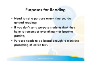 Purposes for Reading
•  Need to set a purpose every time you do
   guided reading;
•  If you don’t set a purpose students think they
   have to remember everything – or become
   passive;
•  Purpose needs to be broad enough to motivate
   processing of entire text.
 
