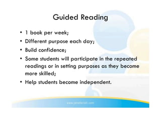 Guided Reading
•  1 book per week;
•  Different purpose each day;
•  Build confidence;
•  Some students will participate in the repeated
   readings or in setting purposes as they become
   more skilled;
•  Help students become independent.
 