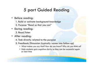 5 part Guided Reading
•  Before reading:
   1. Build or activate background knowledge
   2. Purpose “Read so that you can”
•  During reading:
   3. Read/listen
•  After reading:
   4. Task directly related to the purpose
   5. Feedback/Discussion (typically woven into follow-up)
      •  What makes you say that? How do you know? Why do you think so?
      •  Help students gain cognitive clarity so they can be successful again
         or next time
 