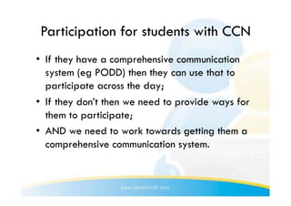 Participation for students with CCN
•  If they have a comprehensive communication
   system (eg PODD) then they can use that to
   participate across the day;
•  If they don’t then we need to provide ways for
   them to participate;
•  AND we need to work towards getting them a
   comprehensive communication system.
 