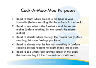 Cock-A-Moo-Moo Purposes
1.  Read to learn which animal in the book is your
    favourite (before reading, list the animals in the book)
2.  Read to see what is the funniest sound the rooster
    makes (before reading, list the sounds the rooster
    makes)
3.  Read to decide which feelings the rooster has (before
    reading, list some feelings you know)
4.  Read to discuss why the fox was sneaking in (before
    reading discuss reasons he might sneak into a barn)
5.  Read to see which farm animals aren’t in the book
    (before reading list the farm animals you know)
 