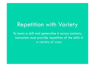 Repetition with Variety
To learn a skill and generalise it across contexts,
 instruction must provide repetition of the skills in
                  a variety of ways
 