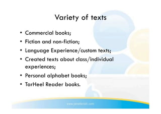 Variety of texts
•  Commercial books;
•  Fiction and non-fiction;
•  Language Experience/custom texts;
•  Created texts about class/individual
   experiences;
•  Personal alphabet books;
•  TarHeel Reader books.
 