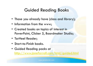 Guided Reading Books
•  Those you already have (class and library);
•  Information from the www;
•  Created books on topics of interest in
   PowerPoint, Clicker 5, Boardmaker Studio;
•  TarHeel Reader;
•  Start-to-Finish books.
•  Guided Reading packs at
   http://www.janefarrall.com/html/guided.html
 