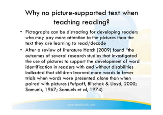 Why no picture-supported text when
          teaching reading?
•  Pictographs can be distracting for developing readers
   who may pay more attention to the pictures than the
   text they are learning to read/decode
•  After a review of literature Hatch (2009) found “the
   outcomes of several research studies that investigated
   the use of pictures to support the development of word
   identification in readers with and without disabilities
   indicated that children learned more words in fewer
   trials when words were presented alone than when
   paired with pictures (Pufpaff, Blischak & Lloyd, 2000;
   Samuels, 1967; Samuels et al, 1974)
 