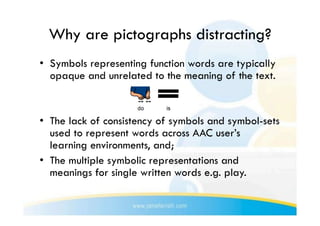 Why are pictographs distracting?
•  Symbols representing function words are typically
   opaque and unrelated to the meaning of the text.


•  The lack of consistency of symbols and symbol-sets
   used to represent words across AAC user’s
   learning environments, and;
•  The multiple symbolic representations and
   meanings for single written words e.g. play.
 