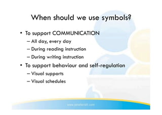 When should we use symbols?
•  To support COMMUNICATION
  –  All day, every day
  –  During reading instruction
  –  During writing instruction
•  To support behaviour and self-regulation
  –  Visual supports
  –  Visual schedules
 
