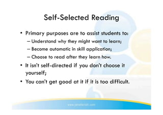 Self-Selected Reading
•  Primary purposes are to assist students to:
   –  Understand why they might want to learn;
   –  Become automatic in skill application;
   –  Choose to read after they learn how.
•  It isn’t self-directed if you don’t choose it
   yourself;
•  You can’t get good at it if it is too difficult.
 