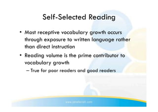 Self-Selected Reading
•  Most receptive vocabulary growth occurs
   through exposure to written language rather
   than direct instruction
•  Reading volume is the prime contributor to
   vocabulary growth
  –  True for poor readers and good readers
 