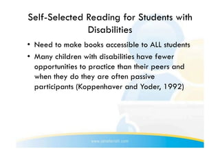 Self-Selected Reading for Students with
              Disabilities
•  Need to make books accessible to ALL students
•  Many children with disabilities have fewer
   opportunities to practice than their peers and
   when they do they are often passive
   participants (Koppenhaver and Yoder, 1992)
 