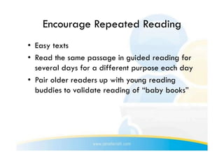 Encourage Repeated Reading
•  Easy texts
•  Read the same passage in guided reading for
   several days for a different purpose each day
•  Pair older readers up with young reading
   buddies to validate reading of “baby books”
 