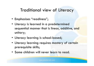 Traditional view of Literacy
•  Emphasises “readiness”;
•  Literacy is learned in a predetermined
   sequential manner that is linear, additive, and
   unitary;
•  Literacy learning is school-based;
•  Literacy learning requires mastery of certain
   prerequisite skills;
•  Some children will never learn to read.
 