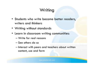 Writing
•  Students who write become better readers,
   writers and thinkers
•  Writing without standards
•  Learn in classroom writing communities:
  –  Write for real reasons
  –  See others do so
  –  Interact with peers and teachers about written
     content, use and form
 