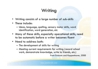 Writing
•  Writing consists of a large number of sub-skills
•  These include:
   –  Ideas, language, spelling, sensory motor skills, word
      identification, word generation, etc
•  Many of these skills, especially operational skills, need
   to be automatic before a writer becomes fluent
•  Need to address both:
   –  The development of skills for writing
   –  Meeting current requirements for writing (record school
      work, demonstrate knowledge, write to friends, etc.)
                                  From Erickson and Koppenhaver, 2000
 