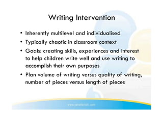 Writing Intervention
•  Inherently multilevel and individualised
•  Typically chaotic in classroom context
•  Goals: creating skills, experiences and interest
   to help children write well and use writing to
   accomplish their own purposes
•  Plan volume of writing versus quality of writing,
   number of pieces versus length of pieces
 
