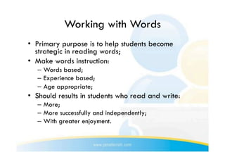 Working with Words
•  Primary purpose is to help students become
   strategic in reading words;
•  Make words instruction:
   –  Words based;
   –  Experience based;
   –  Age appropriate;
•  Should results in students who read and write:
   –  More;
   –  More successfully and independently;
   –  With greater enjoyment.
 