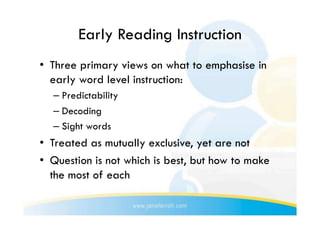 Early Reading Instruction
•  Three primary views on what to emphasise in
   early word level instruction:
  –  Predictability
  –  Decoding
  –  Sight words
•  Treated as mutually exclusive, yet are not
•  Question is not which is best, but how to make
   the most of each
 