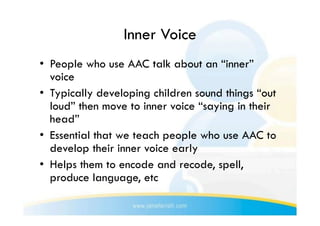 Inner Voice
•  People who use AAC talk about an “inner”
   voice
•  Typically developing children sound things “out
   loud” then move to inner voice “saying in their
   head”
•  Essential that we teach people who use AAC to
   develop their inner voice early
•  Helps them to encode and recode, spell,
   produce language, etc
 