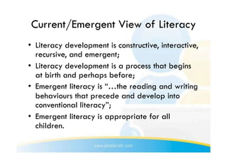 Current/Emergent View of Literacy
•  Literacy development is constructive, interactive,
   recursive, and emergent;
•  Literacy development is a process that begins
   at birth and perhaps before;
•  Emergent literacy is “…the reading and writing
   behaviours that precede and develop into
   conventional literacy”;
•  Emergent literacy is appropriate for all
   children.
 