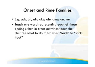Onset and Rime Families
•  E.g. ack, ail, ain, ake, ale, ame, an, ine
•  Teach one word representing each of these
   endings, then in other activities teach the
   children what to do to transfer “back” to “sack,
   hack”
 