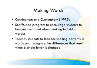 Making Words
•  Cunningham and Cunningham (1992);
•  Scaffolded program to encourage students to
   become confident about making individual
   words;
•  Teaches students to look for spelling patterns in
   words and recognise the differences that result
   when a single letter is changed.
 