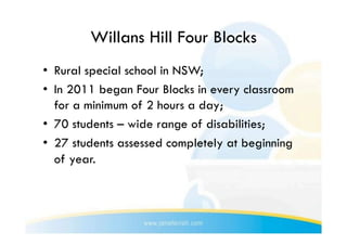 Willans Hill Four Blocks
•  Rural special school in NSW;
•  In 2011 began Four Blocks in every classroom
   for a minimum of 2 hours a day;
•  70 students – wide range of disabilities;
•  27 students assessed completely at beginning
   of year.
 