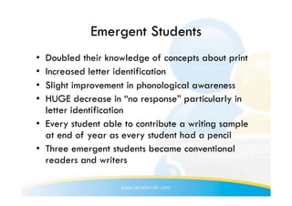 Emergent Students
•  Doubled their knowledge of concepts about print
•  Increased letter identification
•  Slight improvement in phonological awareness
•  HUGE decrease in “no response” particularly in
   letter identification
•  Every student able to contribute a writing sample
   at end of year as every student had a pencil
•  Three emergent students became conventional
   readers and writers
 