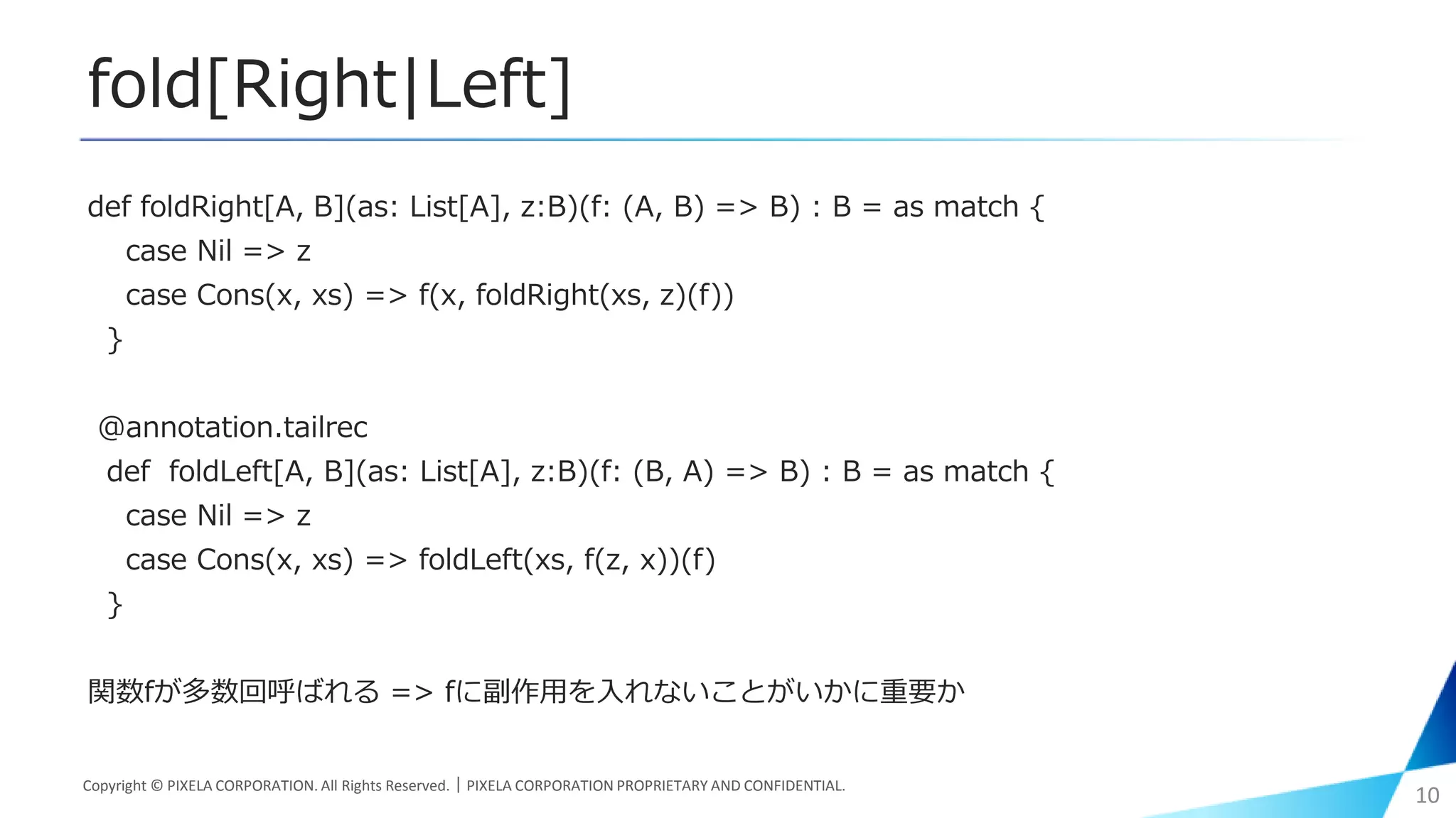 fold[Right|Left]
def foldRight[A, B](as: List[A], z:B)(f: (A, B) => B) : B = as match {
case Nil => z
case Cons(x, xs) => f(x, foldRight(xs, z)(f))
}
@annotation.tailrec
def foldLeft[A, B](as: List[A], z:B)(f: (B, A) => B) : B = as match {
case Nil => z
case Cons(x, xs) => foldLeft(xs, f(z, x))(f)
}
関数fが多数回呼ばれる => fに副作用を入れないことがいかに重要か
Copyright © PIXELA CORPORATION. All Rights Reserved.｜PIXELA CORPORATION PROPRIETARY AND CONFIDENTIAL.
10
 