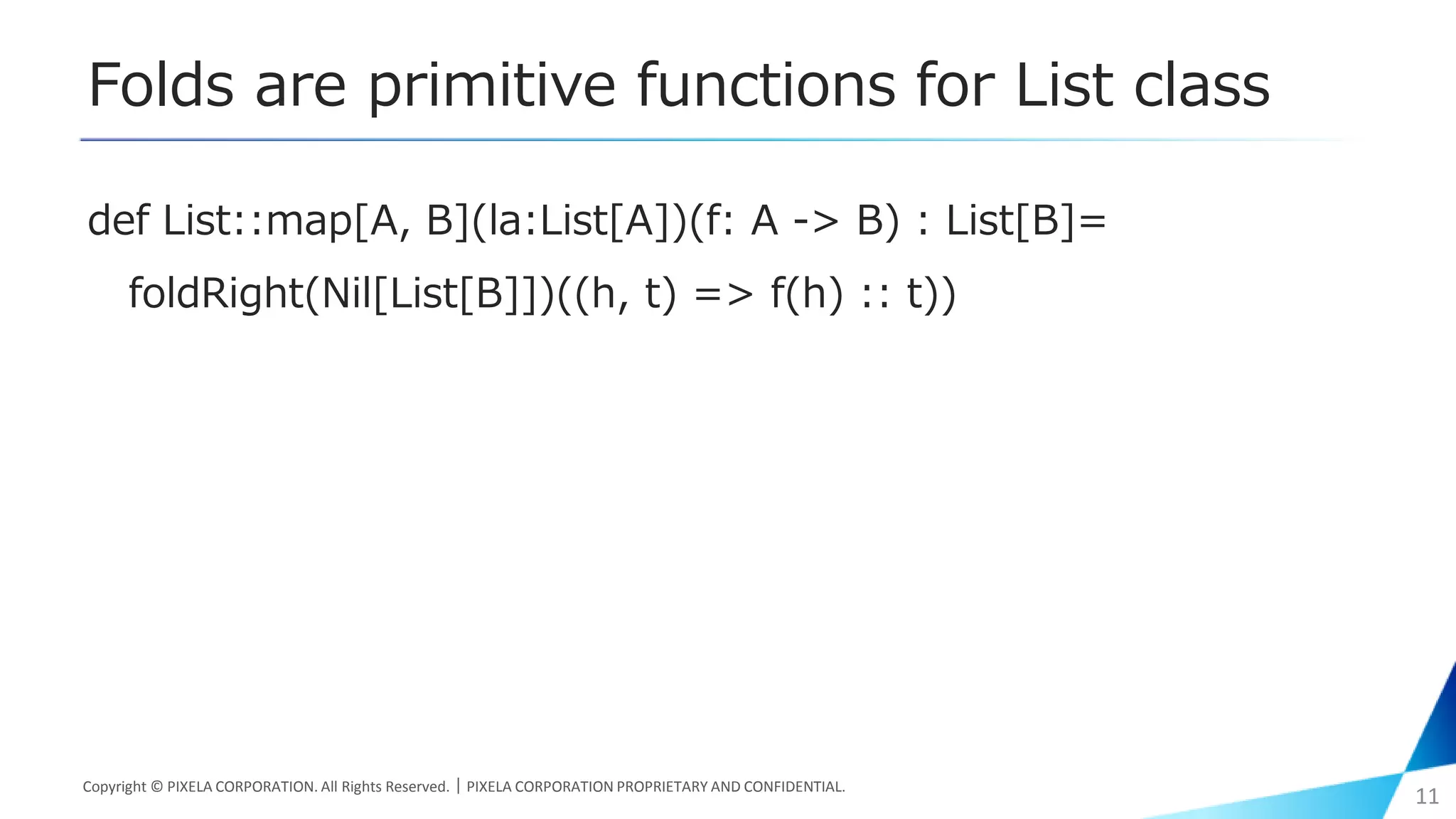 Folds are primitive functions for List class
def List::map[A, B](la:List[A])(f: A -> B) : List[B]=
foldRight(Nil[List[B]])((h, t) => f(h) :: t))
Copyright © PIXELA CORPORATION. All Rights Reserved.｜PIXELA CORPORATION PROPRIETARY AND CONFIDENTIAL.
11
 