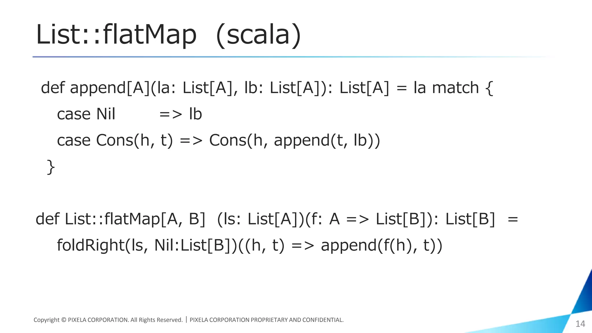 List::flatMap (scala)
def append[A](la: List[A], lb: List[A]): List[A] = la match {
case Nil => lb
case Cons(h, t) => Cons(h, append(t, lb))
}
def List::flatMap[A, B] (ls: List[A])(f: A => List[B]): List[B] =
foldRight(ls, Nil:List[B])((h, t) => append(f(h), t))
Copyright © PIXELA CORPORATION. All Rights Reserved.｜PIXELA CORPORATION PROPRIETARY AND CONFIDENTIAL.
14
 