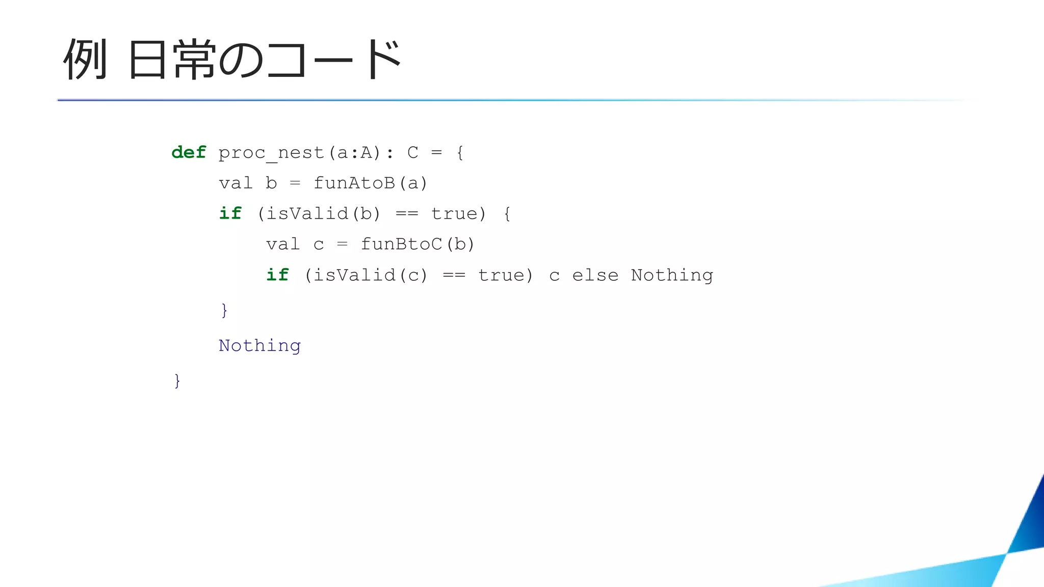 例 日常のコード
def proc_nest(a:A): C = {
val b = funAtoB(a)
if (isValid(b) == true) {
val c = funBtoC(b)
if (isValid(c) == true) c else Nothing
}
Nothing
}
 