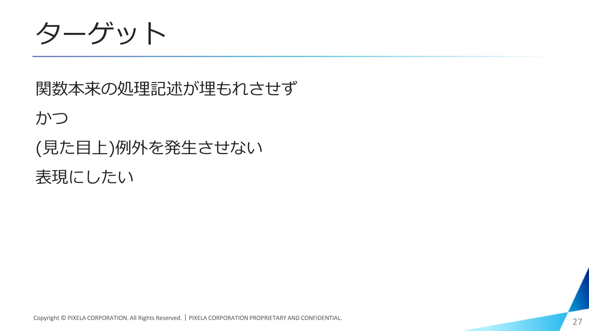 ターゲット
関数本来の処理記述が埋もれさせず
かつ
(見た目上)例外を発生させない
表現にしたい
Copyright © PIXELA CORPORATION. All Rights Reserved.｜PIXELA CORPORATION PROPRIETARY AND CONFIDENTIAL.
27
 