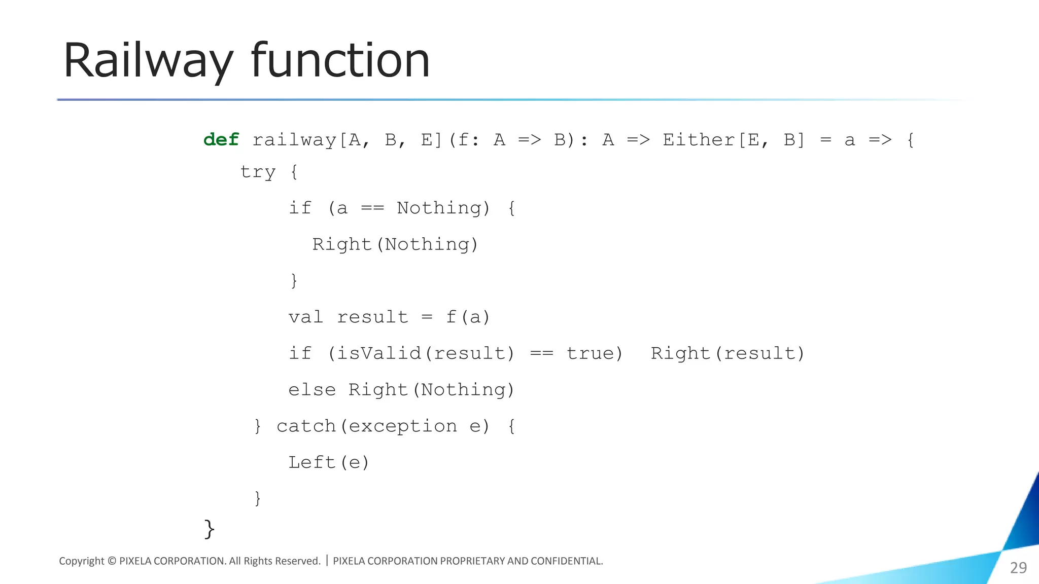 Railway function
Copyright © PIXELA CORPORATION. All Rights Reserved.｜PIXELA CORPORATION PROPRIETARY AND CONFIDENTIAL.
29
def railway[A, B, E](f: A => B): A => Either[E, B] = a => {
try {
if (a == Nothing) {
Right(Nothing)
}
val result = f(a)
if (isValid(result) == true) Right(result)
else Right(Nothing)
} catch(exception e) {
Left(e)
}
}
 