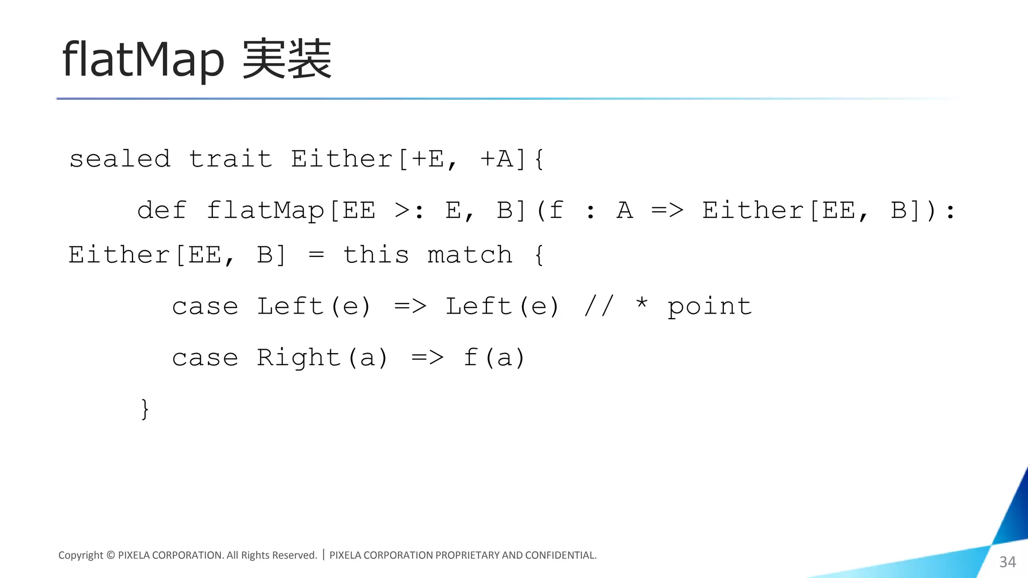 flatMap 実装
sealed trait Either[+E, +A]{
def flatMap[EE >: E, B](f : A => Either[EE, B]):
Either[EE, B] = this match {
case Left(e) => Left(e) // * point
case Right(a) => f(a)
}
Copyright © PIXELA CORPORATION. All Rights Reserved.｜PIXELA CORPORATION PROPRIETARY AND CONFIDENTIAL.
34
 