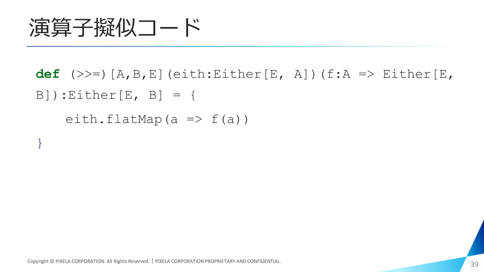 演算子擬似コード
Copyright © PIXELA CORPORATION. All Rights Reserved.｜PIXELA CORPORATION PROPRIETARY AND CONFIDENTIAL.
39
def (>>=)[A,B,E](eith:Either[E, A])(f:A => Either[E,
B]):Either[E, B] = {
eith.flatMap(a => f(a))
}
 