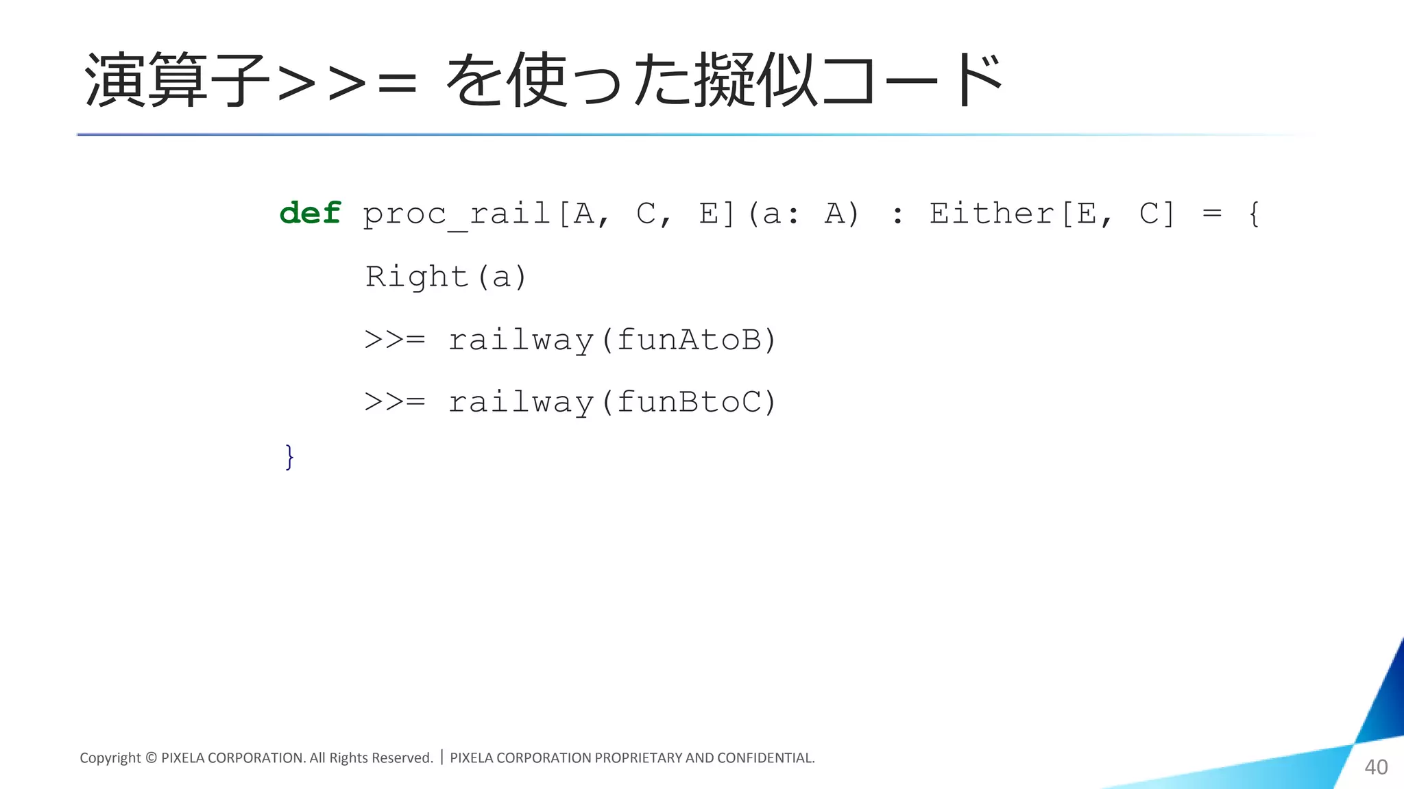 Copyright © PIXELA CORPORATION. All Rights Reserved.｜PIXELA CORPORATION PROPRIETARY AND CONFIDENTIAL.
40
def proc_rail[A, C, E](a: A) : Either[E, C] = {
Right(a)
>>= railway(funAtoB)
>>= railway(funBtoC)
}
演算子>>= を使った擬似コード
 