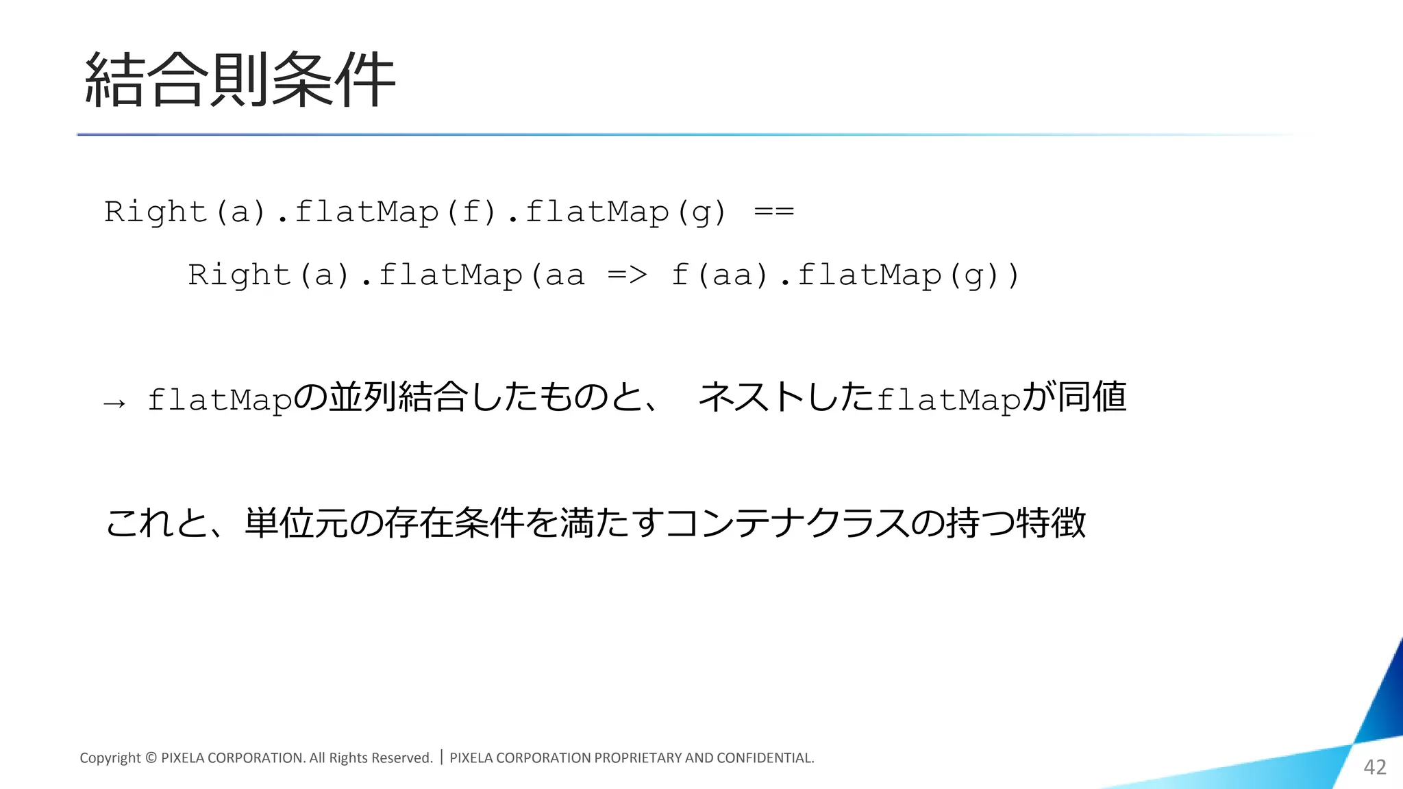 結合則条件
Copyright © PIXELA CORPORATION. All Rights Reserved.｜PIXELA CORPORATION PROPRIETARY AND CONFIDENTIAL.
42
Right(a).flatMap(f).flatMap(g) ==
Right(a).flatMap(aa => f(aa).flatMap(g))
→ flatMapの並列結合したものと、 ネストしたflatMapが同値
これと、単位元の存在条件を満たすコンテナクラスの持つ特徴
 