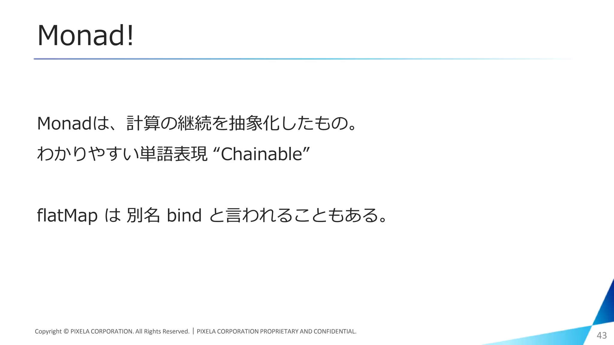 Monad!
Monadは、計算の継続を抽象化したもの。
わかりやすい単語表現 “Chainable”
flatMap は 別名 bind と言われることもある。
Copyright © PIXELA CORPORATION. All Rights Reserved.｜PIXELA CORPORATION PROPRIETARY AND CONFIDENTIAL.
43
 