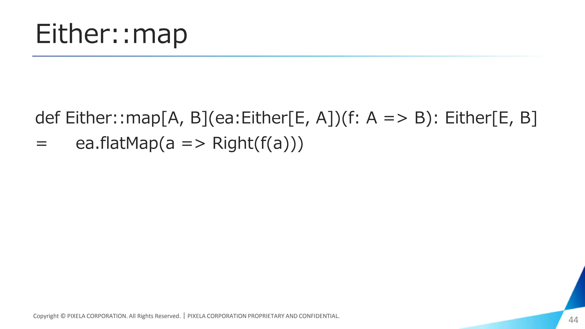 Either::map
def Either::map[A, B](ea:Either[E, A])(f: A => B): Either[E, B]
= ea.flatMap(a => Right(f(a)))
Copyright © PIXELA CORPORATION. All Rights Reserved.｜PIXELA CORPORATION PROPRIETARY AND CONFIDENTIAL.
44
 