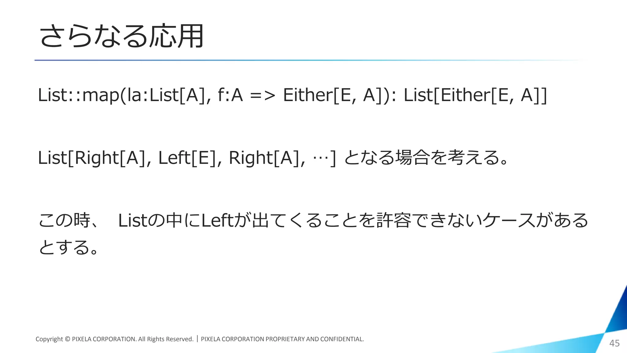 さらなる応用
List::map(la:List[A], f:A => Either[E, A]): List[Either[E, A]]
List[Right[A], Left[E], Right[A], …] となる場合を考える。
この時、 Listの中にLeftが出てくることを許容できないケースがある
とする。
Copyright © PIXELA CORPORATION. All Rights Reserved.｜PIXELA CORPORATION PROPRIETARY AND CONFIDENTIAL.
45
 