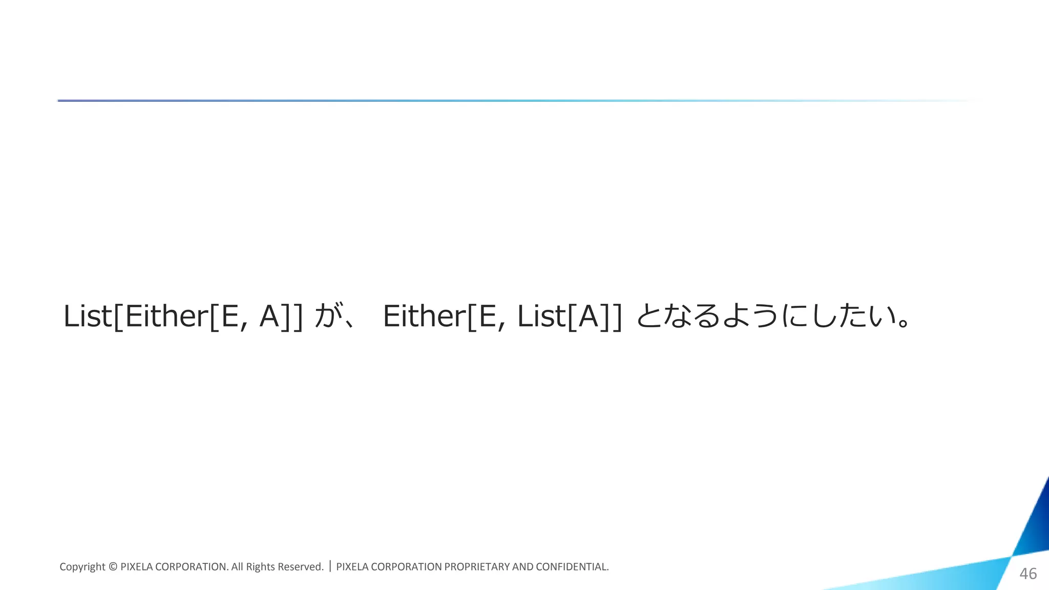 List[Either[E, A]] が、 Either[E, List[A]] となるようにしたい。
Copyright © PIXELA CORPORATION. All Rights Reserved.｜PIXELA CORPORATION PROPRIETARY AND CONFIDENTIAL.
46
 