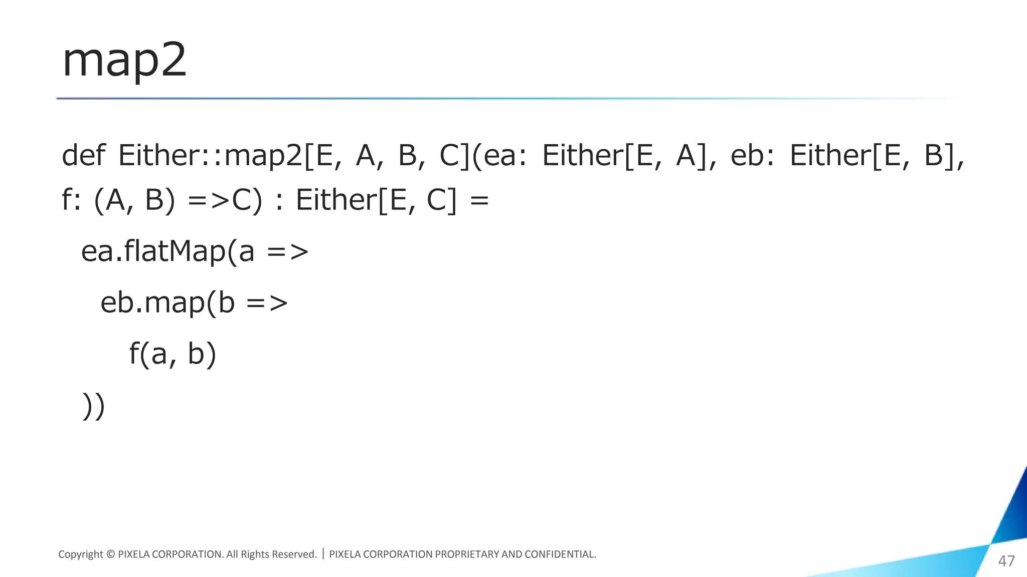 map2
def Either::map2[E, A, B, C](ea: Either[E, A], eb: Either[E, B],
f: (A, B) =>C) : Either[E, C] =
ea.flatMap(a =>
eb.map(b =>
f(a, b)
))
Copyright © PIXELA CORPORATION. All Rights Reserved.｜PIXELA CORPORATION PROPRIETARY AND CONFIDENTIAL.
47
 