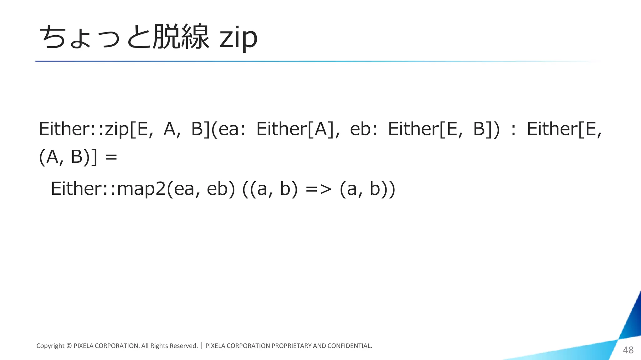 ちょっと脱線 zip
Either::zip[E, A, B](ea: Either[A], eb: Either[E, B]) : Either[E,
(A, B)] =
Either::map2(ea, eb) ((a, b) => (a, b))
Copyright © PIXELA CORPORATION. All Rights Reserved.｜PIXELA CORPORATION PROPRIETARY AND CONFIDENTIAL.
48
 
