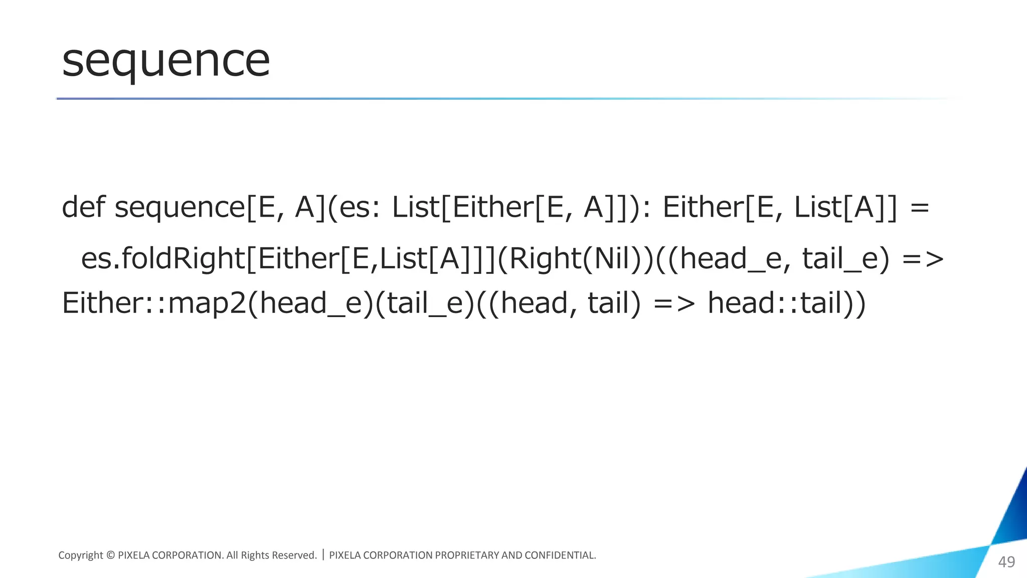 sequence
Copyright © PIXELA CORPORATION. All Rights Reserved.｜PIXELA CORPORATION PROPRIETARY AND CONFIDENTIAL.
49
def sequence[E, A](es: List[Either[E, A]]): Either[E, List[A]] =
es.foldRight[Either[E,List[A]]](Right(Nil))((head_e, tail_e) =>
Either::map2(head_e)(tail_e)((head, tail) => head::tail))
 